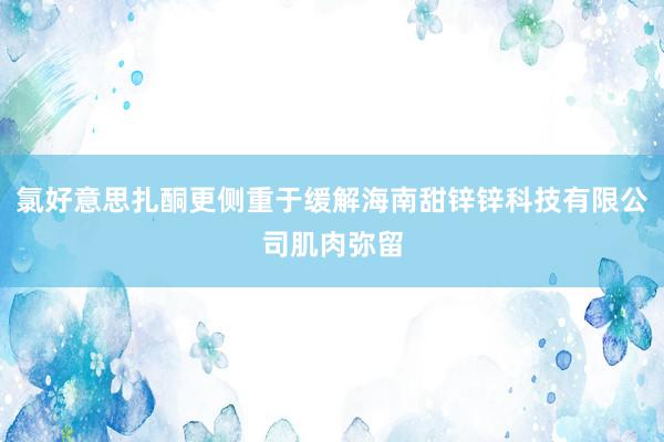 氯好意思扎酮更侧重于缓解海南甜锌锌科技有限公司肌肉弥留